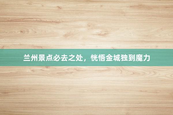 兰州景点必去之处，恍悟金城独到魔力